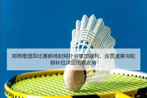 郑思维混双比赛前场封网扑杀更加犀利，连贯速度与轮转补位决定比赛走势